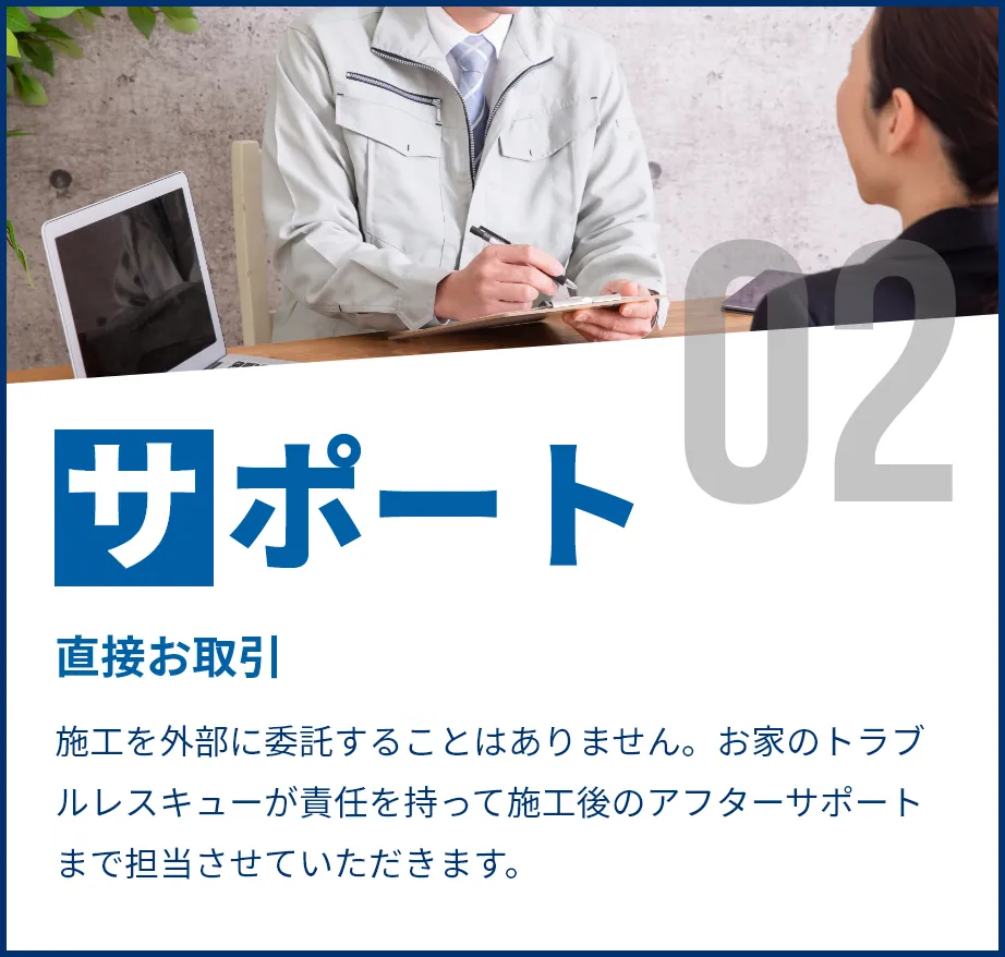 直接お取引。施工を外部に委託することはありません。お家のトラブルレスキューが責任を持って施工後のアフターサポートまで担当させていただきます。